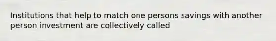 Institutions that help to match one persons savings with another person investment are collectively called