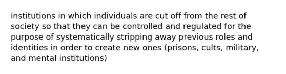 institutions in which individuals are cut off from the rest of society so that they can be controlled and regulated for the purpose of systematically stripping away previous roles and identities in order to create new ones (prisons, cults, military, and mental institutions)