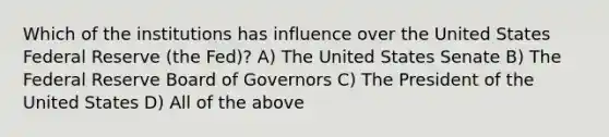 Which of the institutions has influence over the United States Federal Reserve (the Fed)? A) The United States Senate B) The Federal Reserve Board of Governors C) The President of the United States D) All of the above