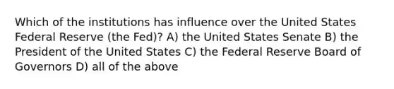 Which of the institutions has influence over the United States Federal Reserve (the Fed)? A) the United States Senate B) the President of the United States C) the Federal Reserve Board of Governors D) all of the above