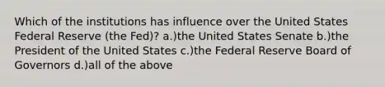 Which of the institutions has influence over the United States Federal Reserve (the Fed)? a.)the United States Senate b.)the President of the United States c.)the Federal Reserve Board of Governors d.)all of the above