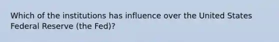 Which of the institutions has influence over the United States Federal Reserve (the Fed)?