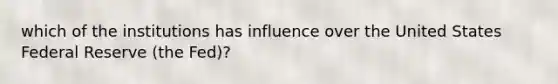 which of the institutions has influence over the United States Federal Reserve (the Fed)?