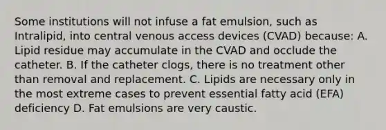 Some institutions will not infuse a fat emulsion, such as Intralipid, into central venous access devices (CVAD) because: A. Lipid residue may accumulate in the CVAD and occlude the catheter. B. If the catheter clogs, there is no treatment other than removal and replacement. C. Lipids are necessary only in the most extreme cases to prevent essential fatty acid (EFA) deficiency D. Fat emulsions are very caustic.