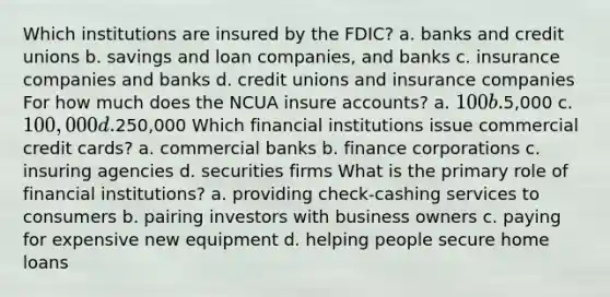 Which institutions are insured by the FDIC? a. banks and credit unions b. savings and loan companies, and banks c. insurance companies and banks d. credit unions and insurance companies For how much does the NCUA insure accounts? a. 100 b.5,000 c. 100,000 d.250,000 Which financial institutions issue commercial credit cards? a. commercial banks b. finance corporations c. insuring agencies d. securities firms What is the primary role of financial institutions? a. providing check-cashing services to consumers b. pairing investors with business owners c. paying for expensive new equipment d. helping people secure home loans