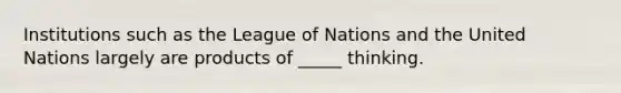 Institutions such as the League of Nations and the United Nations largely are products of _____ thinking.