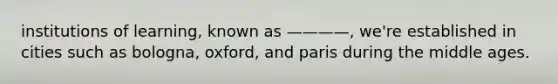 institutions of learning, known as ————, we're established in cities such as bologna, oxford, and paris during the middle ages.