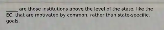 _____ are those institutions above the level of the state, like the EC, that are motivated by common, rather than state-specific, goals.