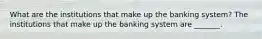 What are the institutions that make up the banking​ system? The institutions that make up the banking system are​ _______.