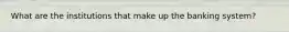 What are the institutions that make up the banking system?