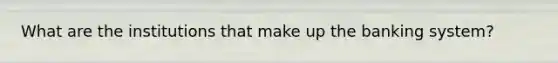 What are the institutions that make up the banking system?
