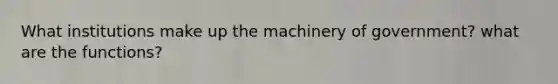 What institutions make up the machinery of government? what are the functions?