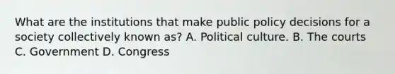 What are the institutions that make public policy decisions for a society collectively known as? A. Political culture. B. The courts C. Government D. Congress