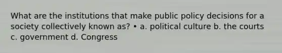 What are the institutions that make public policy decisions for a society collectively known as? • a. political culture b. the courts c. government d. Congress