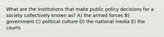 What are the institutions that make public policy decisions for a society collectively known as? A) the armed forces B) government C) political culture D) the national media E) the courts