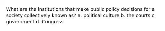 What are the institutions that make public policy decisions for a society collectively known as? a. political culture b. the courts c. government d. Congress