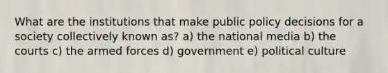 What are the institutions that make public policy decisions for a society collectively known as? a) the national media b) the courts c) the armed forces d) government e) political culture