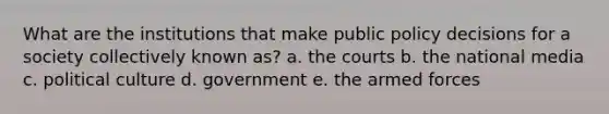 What are the institutions that make public policy decisions for a society collectively known as? a. the courts b. the national media c. political culture d. government e. the armed forces