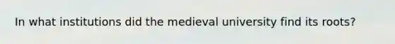 In what institutions did the medieval university find its roots?