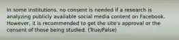 In some institutions, no consent is needed if a research is analyzing publicly available social media content on Facebook. However, it is recommended to get the site's approval or the consent of those being studied. (True/False)