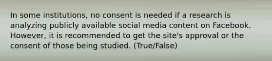 In some institutions, no consent is needed if a research is analyzing publicly available social media content on Facebook. However, it is recommended to get the site's approval or the consent of those being studied. (True/False)