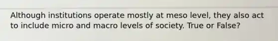 Although institutions operate mostly at meso level, they also act to include micro and macro levels of society. True or False?