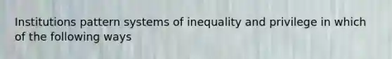 Institutions pattern systems of inequality and privilege in which of the following ways