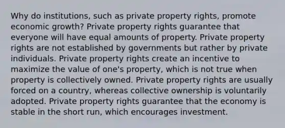 Why do institutions, such as private property rights, promote economic growth? Private property rights guarantee that everyone will have equal amounts of property. Private property rights are not established by governments but rather by private individuals. Private property rights create an incentive to maximize the value of one's property, which is not true when property is collectively owned. Private property rights are usually forced on a country, whereas collective ownership is voluntarily adopted. Private property rights guarantee that the economy is stable in the short run, which encourages investment.