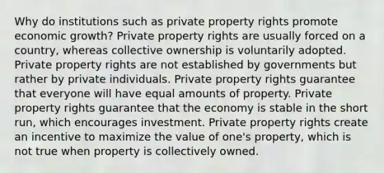 Why do institutions such as private property rights promote economic growth? Private property rights are usually forced on a country, whereas collective ownership is voluntarily adopted. Private property rights are not established by governments but rather by private individuals. Private property rights guarantee that everyone will have equal amounts of property. Private property rights guarantee that the economy is stable in the short run, which encourages investment. Private property rights create an incentive to maximize the value of one's property, which is not true when property is collectively owned.