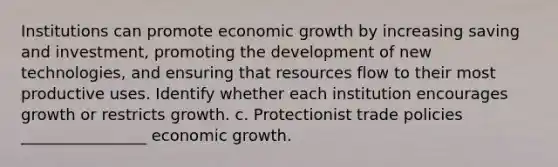 Institutions can promote economic growth by increasing saving and investment, promoting the development of new technologies, and ensuring that resources flow to their most productive uses. Identify whether each institution encourages growth or restricts growth. c. Protectionist trade policies ________________ economic growth.