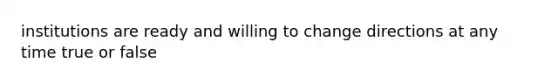 institutions are ready and willing to change directions at any time true or false