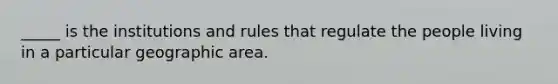 _____ is the institutions and rules that regulate the people living in a particular geographic area.