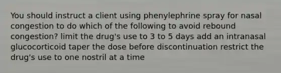 You should instruct a client using phenylephrine spray for nasal congestion to do which of the following to avoid rebound congestion? limit the drug's use to 3 to 5 days add an intranasal glucocorticoid taper the dose before discontinuation restrict the drug's use to one nostril at a time