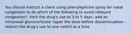 You should instruct a client using phenylephrine spray for nasal congestion to do which of the following to avoid rebound congestion? -limit the drug's use to 3 to 5 days -add an intranasal glucocorticoid -taper the dose before discontinuation -restrict the drug's use to one nostril at a time