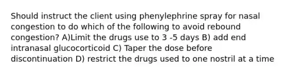 Should instruct the client using phenylephrine spray for nasal congestion to do which of the following to avoid rebound congestion? A)Limit the drugs use to 3 -5 days B) add end intranasal glucocorticoid C) Taper the dose before discontinuation D) restrict the drugs used to one nostril at a time