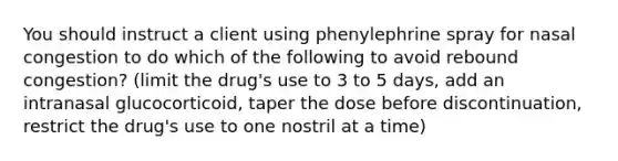 You should instruct a client using phenylephrine spray for nasal congestion to do which of the following to avoid rebound congestion? (limit the drug's use to 3 to 5 days, add an intranasal glucocorticoid, taper the dose before discontinuation, restrict the drug's use to one nostril at a time)