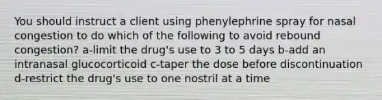 You should instruct a client using phenylephrine spray for nasal congestion to do which of the following to avoid rebound congestion? a-limit the drug's use to 3 to 5 days b-add an intranasal glucocorticoid c-taper the dose before discontinuation d-restrict the drug's use to one nostril at a time