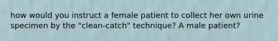 how would you instruct a female patient to collect her own urine specimen by the "clean-catch" technique? A male patient?