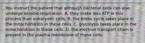 You instruct the patient that although bacterial cells can also undergo aerobic respiration, A. they make less ATP in this process than eukaryotic cells. B. the Krebs cycle takes place in the mitochondrion in these cells. C. glycolysis takes place in the mitochondrion in these cells. D. the electron transport chain is present in the plasma membrane of these cells.