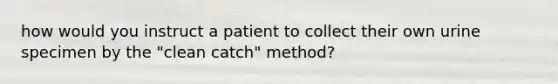 how would you instruct a patient to collect their own urine specimen by the "clean catch" method?