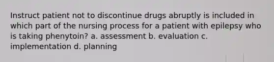 Instruct patient not to discontinue drugs abruptly is included in which part of the <a href='https://www.questionai.com/knowledge/kqKROlytRg-nursing-process' class='anchor-knowledge'>nursing process</a> for a patient with epilepsy who is taking phenytoin? a. assessment b. evaluation c. implementation d. planning