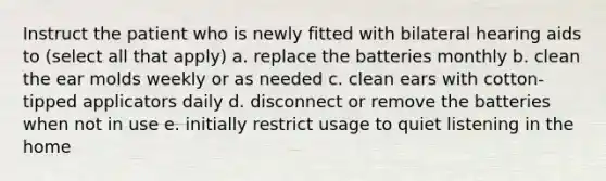 Instruct the patient who is newly fitted with bilateral hearing aids to (select all that apply) a. replace the batteries monthly b. clean the ear molds weekly or as needed c. clean ears with cotton-tipped applicators daily d. disconnect or remove the batteries when not in use e. initially restrict usage to quiet listening in the home