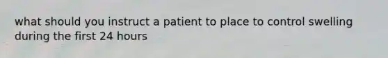 what should you instruct a patient to place to control swelling during the first 24 hours