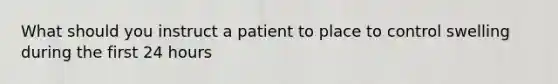 What should you instruct a patient to place to control swelling during the first 24 hours