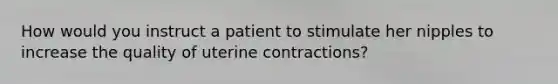 How would you instruct a patient to stimulate her nipples to increase the quality of uterine contractions?