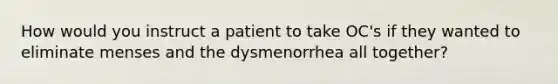 How would you instruct a patient to take OC's if they wanted to eliminate menses and the dysmenorrhea all together?