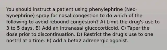 You should instruct a patient using phenylephrine (Neo-Synephrine) spray for nasal congestion to do which of the following to avoid rebound congestion? A) Limit the drug's use to 3 to 5 days. B) Add an intranasal glucocorticoid. C) Taper the dose prior to discontinuation. D) Restrict the drug's use to one nostril at a time. E) Add a beta2 adrenergic agonist.