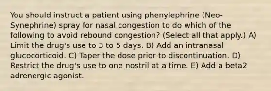 You should instruct a patient using phenylephrine (Neo-Synephrine) spray for nasal congestion to do which of the following to avoid rebound congestion? (Select all that apply.) A) Limit the drug's use to 3 to 5 days. B) Add an intranasal glucocorticoid. C) Taper the dose prior to discontinuation. D) Restrict the drug's use to one nostril at a time. E) Add a beta2 adrenergic agonist.