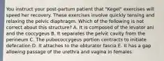 You instruct your post-partum patient that "Kegel" exercises will speed her recovery. These exercises involve quickly tensing and relaxing the pelvic diaphragm. Which of the following is not correct about this structure? A. It is composed of the levator ani and the coccygeus B. It separates the pelvic cavity from the perineum C. The pubococcygeus portion contracts to initiate defecation D. It attaches to the obturator fascia E. It has a gap allowing passage of the urethra and vagina in females