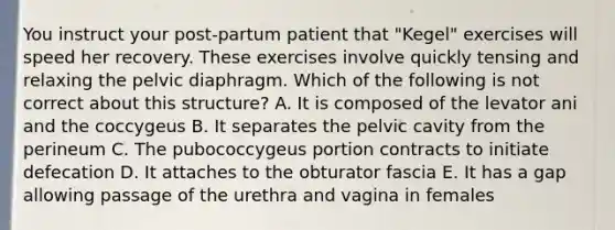 You instruct your post-partum patient that "Kegel" exercises will speed her recovery. These exercises involve quickly tensing and relaxing the pelvic diaphragm. Which of the following is not correct about this structure? A. It is composed of the levator ani and the coccygeus B. It separates the pelvic cavity from the perineum C. The pubococcygeus portion contracts to initiate defecation D. It attaches to the obturator fascia E. It has a gap allowing passage of the urethra and vagina in females